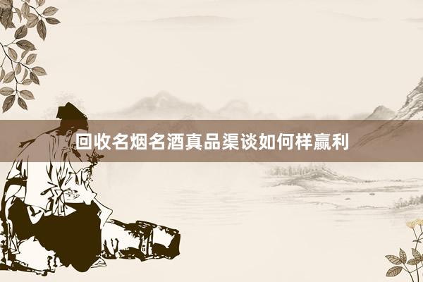 回收名烟名酒真品渠谈如何样赢利