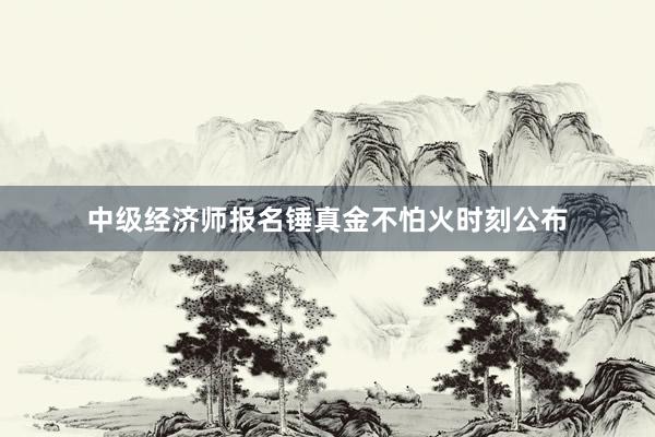 中级经济师报名锤真金不怕火时刻公布