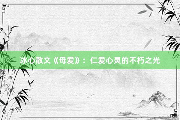冰心散文《母爱》：仁爱心灵的不朽之光