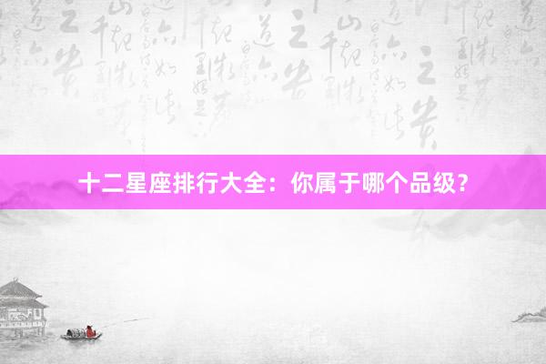 十二星座排行大全：你属于哪个品级？