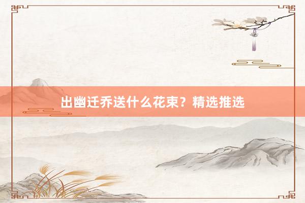 出幽迁乔送什么花束？精选推选