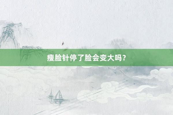 瘦脸针停了脸会变大吗?